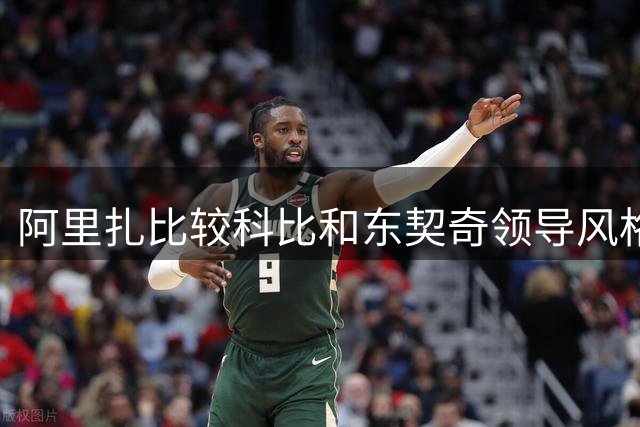 阿里扎比较科比和东契奇领导风格差异